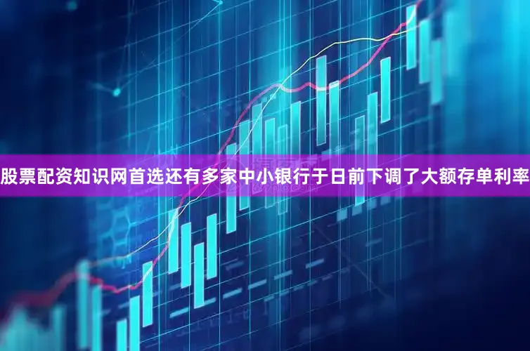 股票配资知识网首选还有多家中小银行于日前下调了大额存单利率