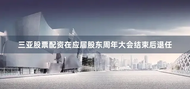 三亚股票配资在应届股东周年大会结束后退任