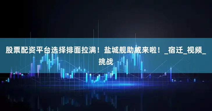 股票配资平台选择排面拉满！盐城舰助威来啦！_宿迁_视频_挑战