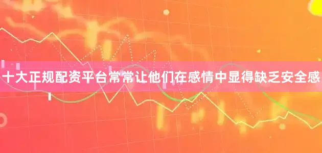 十大正规配资平台常常让他们在感情中显得缺乏安全感