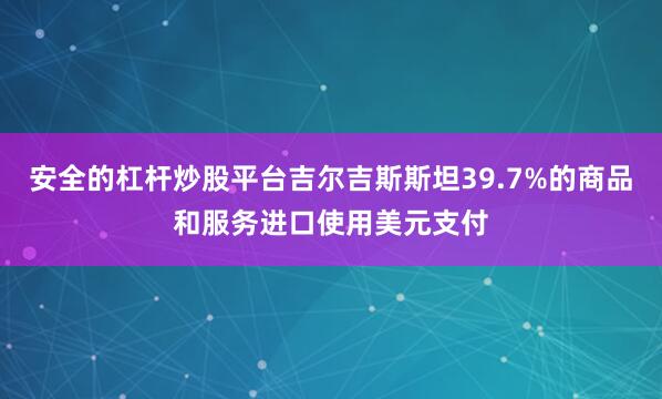 安全的杠杆炒股平台吉尔吉斯斯坦39.7%的商品和服务进口使用美元支付