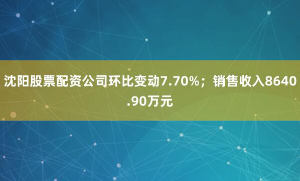 沈阳股票配资公司环比变动7.70%；销售收入8640.90万元