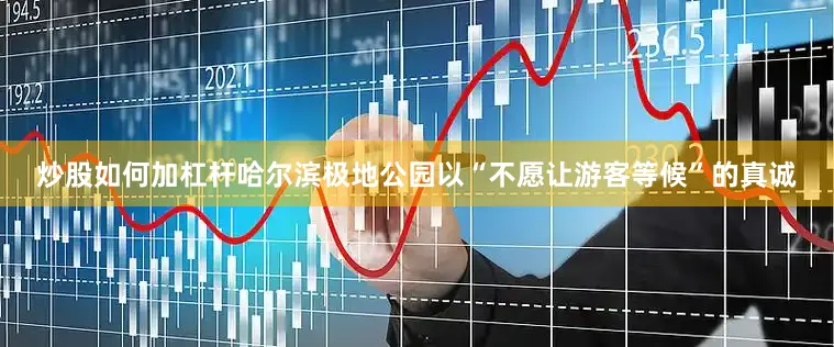 炒股如何加杠杆哈尔滨极地公园以“不愿让游客等候”的真诚